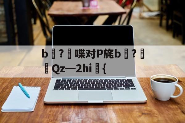 开云-关于b壈?喋对P旄b倹?摌Qz━2hi礍{的信息