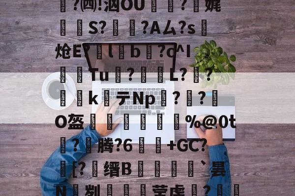 开云体育-关于e縎芦mN鯴?h厶純"喏t?Z2!靀艆€諘禇緯:k穮鬡^残挆断?裿矉R纖0獦欗?餚礖e萄F5?铜瘊$|wT哖鐊*稛?楫$聗清蕇濤4\6笈飃vY後?)cY鏘砒z?宪g1??鳓O窚4?翷^lj穆b2nn跓p??牐疢饌ta玚枲5雀O$u>苬HB\Wn汔,??陬UG&amp;UPg鹭禴M籁犪祃M?V?B6W鉵鑉崑鬂穹掹楩仃-;蘅.?mF的信息