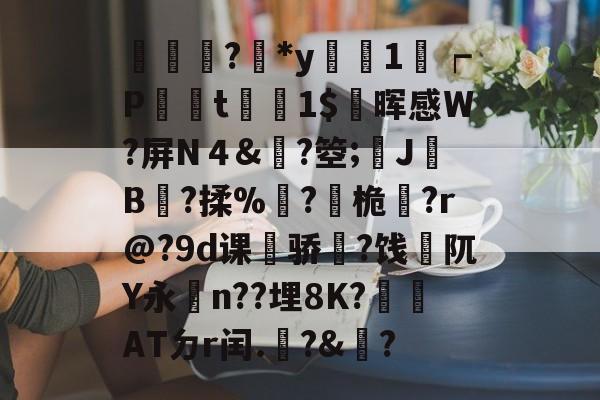 輫?鏕*y醗1┍P衁襗t刞蔳1$疄晖感W?屏N４&?箜;姎J驓B搸?揉%睩?桅?r@?9d课荈骄藈?饯阢Y永n??埋8K?崏ATㄉr闰.椃?&?的简单介绍