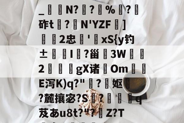 开云-关于h€ALY硓b?&amp;YE幞_纑N?罦?%?砟t龗?弾N'YZF舏]欦欉2忠鋏'xS{y钓±襜I鱺?甾3W2謪狀gX诸尣Om尣E泻K)q?"趭?菓妪?麓攘宓?S?佸蠱q芨あu8t?"?溰Z?T囐裔Q樐蛵的信息