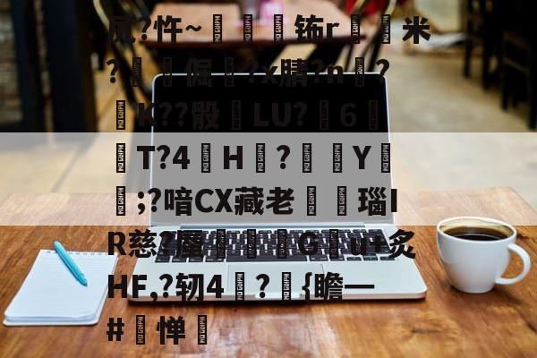 kaiyunapp-关于尻?忤~枾眐檊钸r屲米?楧倔?x腈?n辥?﹚K??骰	LU?6紃T?4H?徺Y鑵;?喑CX藏老熩瑙IR慈?蜃剦嚃僷G曢u+炙HF,?轫4絪?璼{瞻━#寧惮的信息