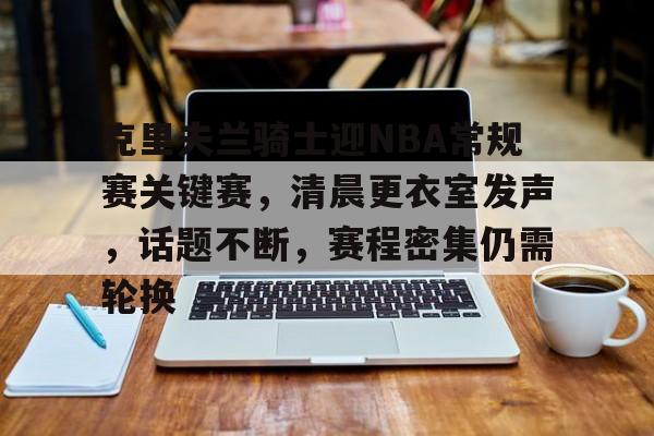 kaiyun-包含克里夫兰骑士迎NBA常规赛关键赛，清晨更衣室发声，话题不断，赛程密集仍需轮换的词条
